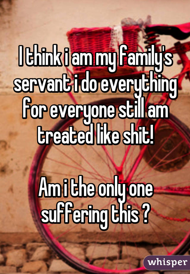 I think i am my family's servant i do everything for everyone still am treated like shit!

Am i the only one suffering this ?