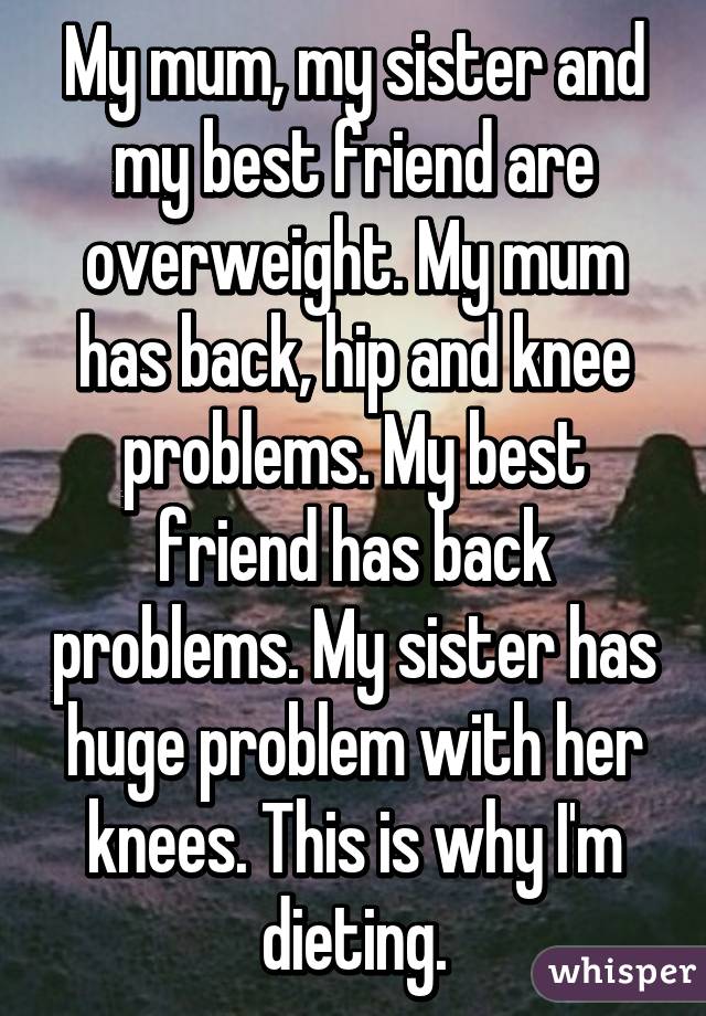 My mum, my sister and my best friend are overweight. My mum has back, hip and knee problems. My best friend has back problems. My sister has huge problem with her knees. This is why I'm dieting.