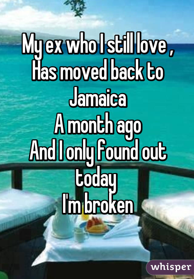 My ex who I still love ,
Has moved back to Jamaica
A month ago
And I only found out today 
I'm broken
