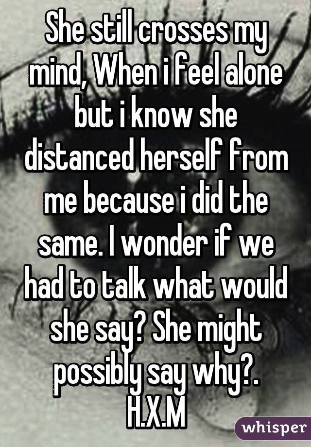 She still crosses my mind, When i feel alone but i know she distanced herself from me because i did the same. I wonder if we had to talk what would she say? She might possibly say why?.
H.X.M