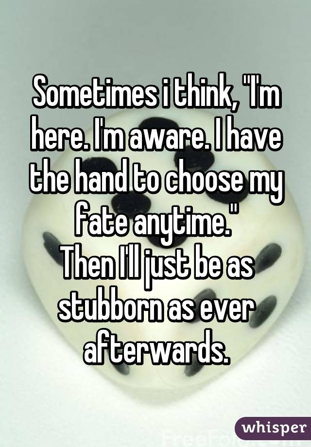 Sometimes i think, "I'm here. I'm aware. I have the hand to choose my fate anytime."
Then I'll just be as stubborn as ever afterwards.