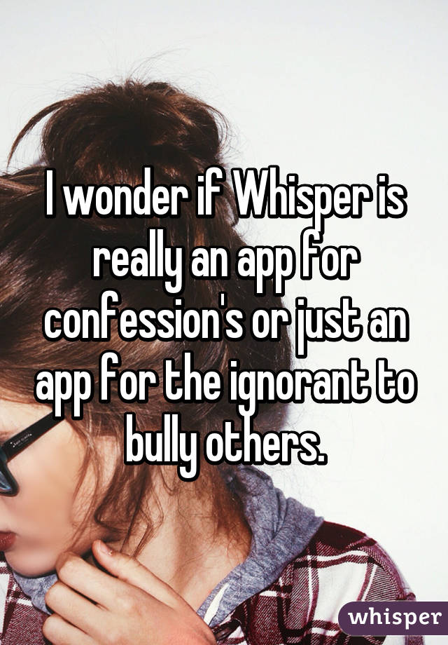 I wonder if Whisper is really an app for confession's or just an app for the ignorant to bully others.