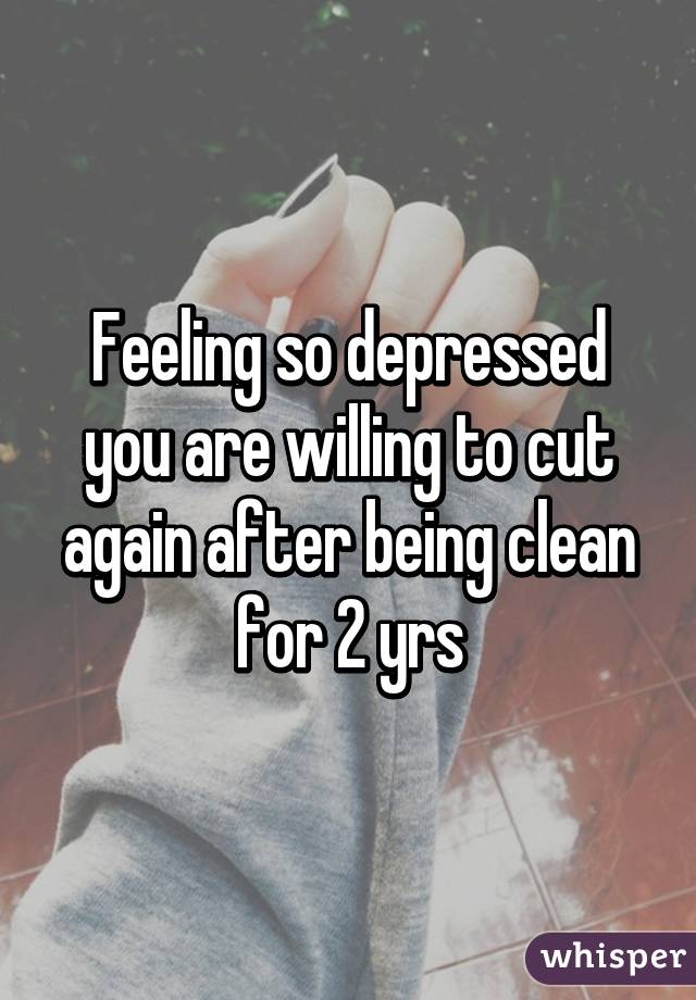 Feeling so depressed you are willing to cut again after being clean for 2 yrs