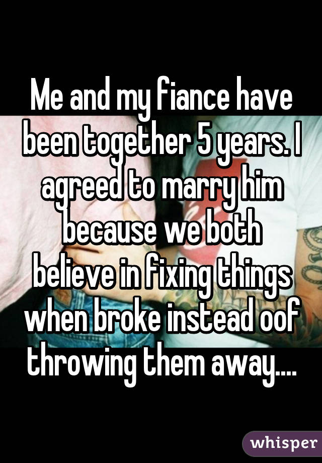 Me and my fiance have been together 5 years. I agreed to marry him because we both believe in fixing things when broke instead oof throwing them away....