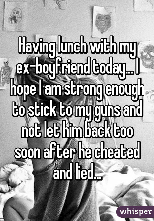 Having lunch with my ex-boyfriend today... I hope I am strong enough to stick to my guns and not let him back too soon after he cheated and lied...