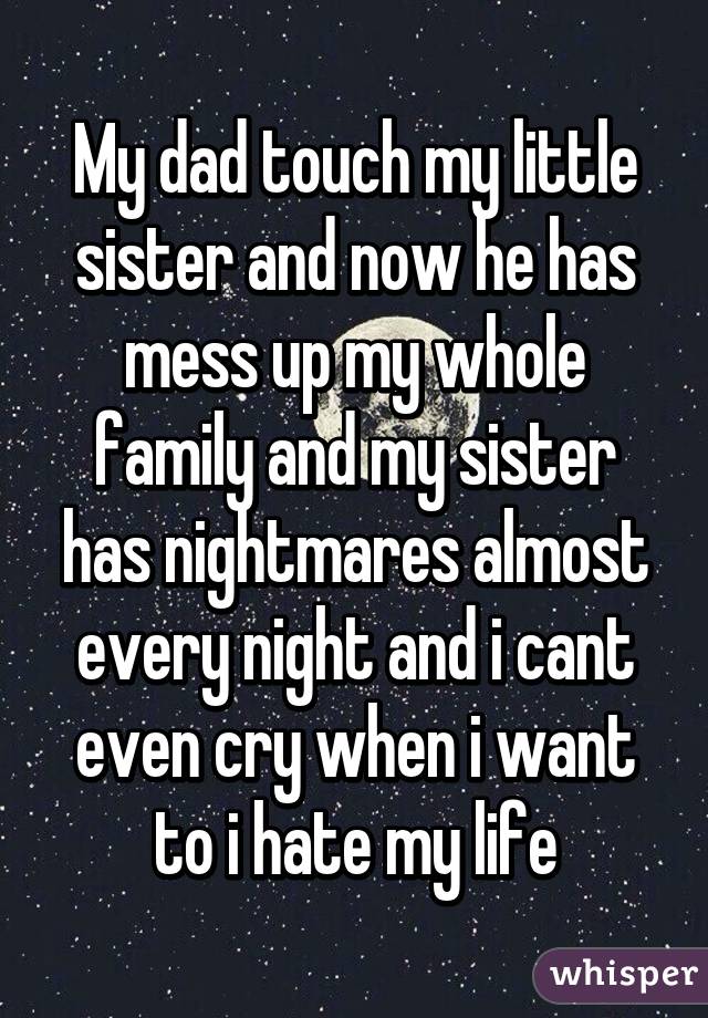 My dad touch my little sister and now he has mess up my whole family and my sister has nightmares almost every night and i cant even cry when i want to i hate my life