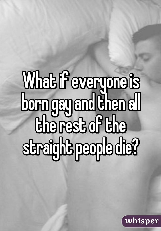 What if everyone is born gay and then all the rest of the straight people die?