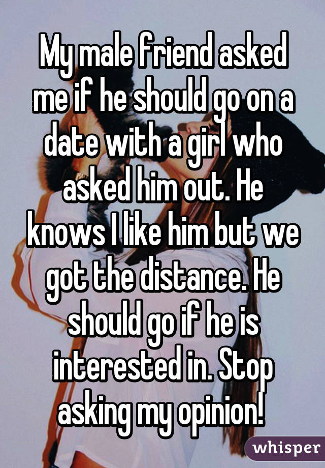 My male friend asked me if he should go on a date with a girl who asked him out. He knows I like him but we got the distance. He should go if he is interested in. Stop asking my opinion! 