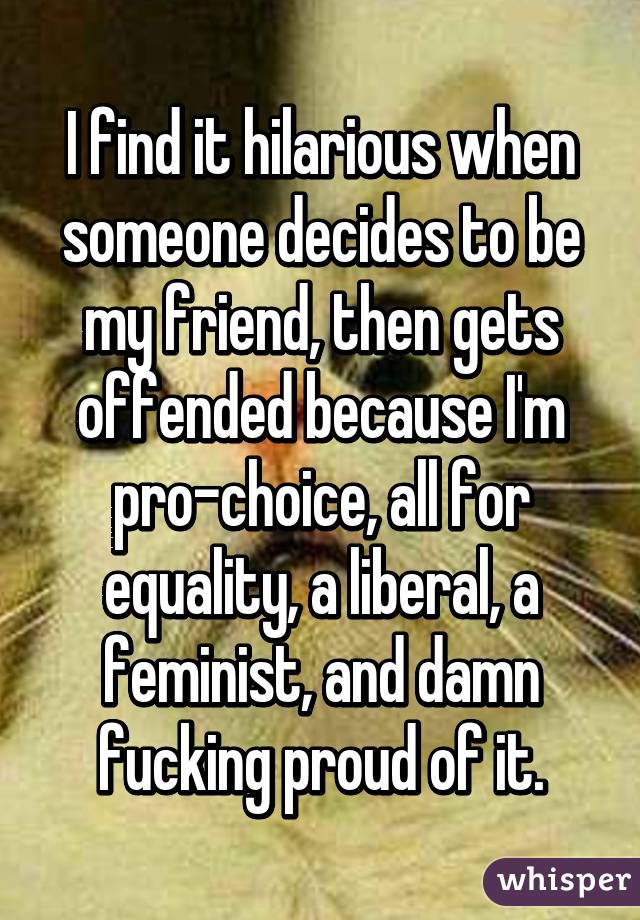 I find it hilarious when someone decides to be my friend, then gets offended because I'm pro-choice, all for equality, a liberal, a feminist, and damn fucking proud of it.