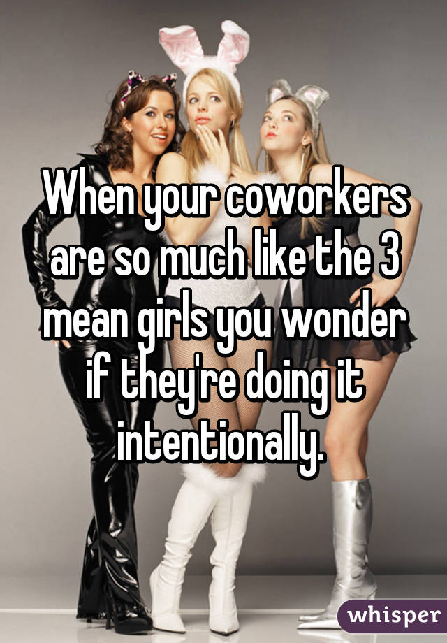 When your coworkers are so much like the 3 mean girls you wonder if they're doing it intentionally. 