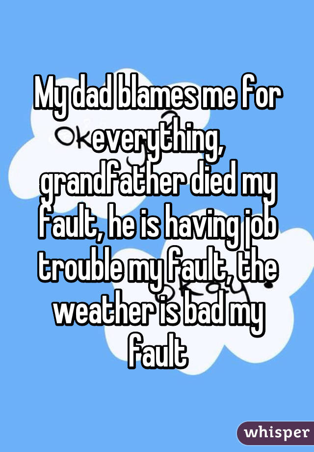 My dad blames me for everything, grandfather died my fault, he is having job trouble my fault, the weather is bad my fault