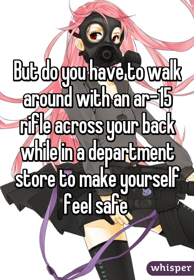 But do you have to walk around with an ar-15 rifle across your back while in a department store to make yourself feel safe 