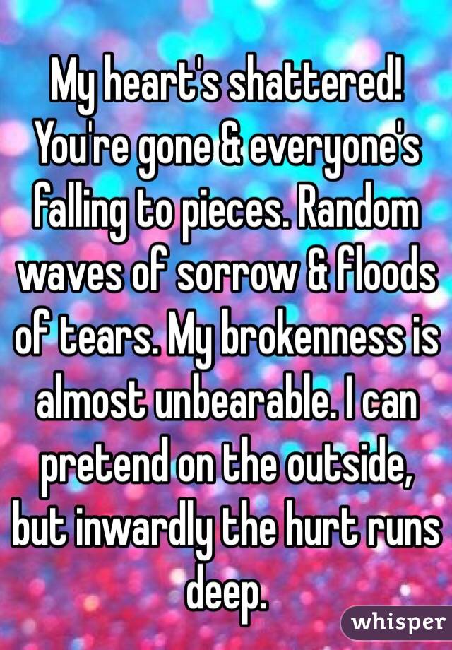 My heart's shattered! You're gone & everyone's falling to pieces. Random waves of sorrow & floods of tears. My brokenness is almost unbearable. I can pretend on the outside, but inwardly the hurt runs deep.