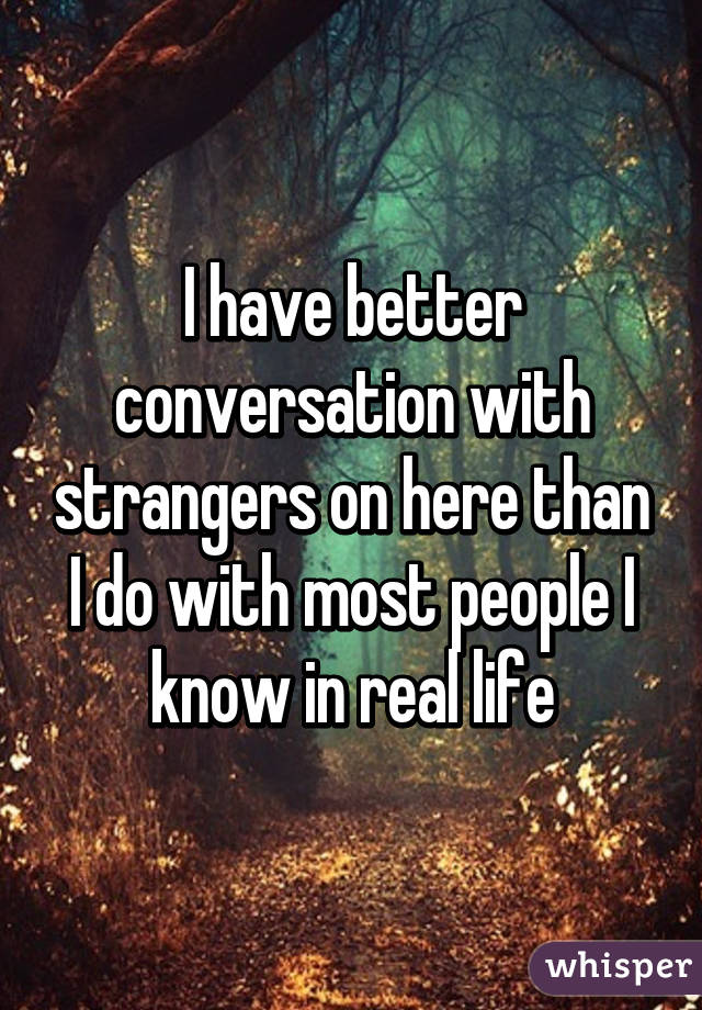 I have better conversation with strangers on here than I do with most people I know in real life