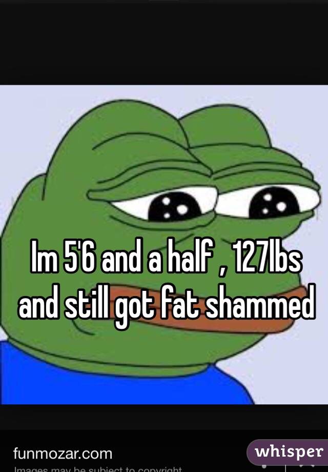 Im 5'6 and a half , 127lbs and still got fat shammed