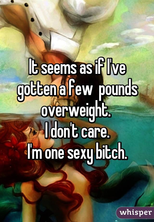 It seems as if I've gotten a few  pounds overweight. 
I don't care.
I'm one sexy bitch.