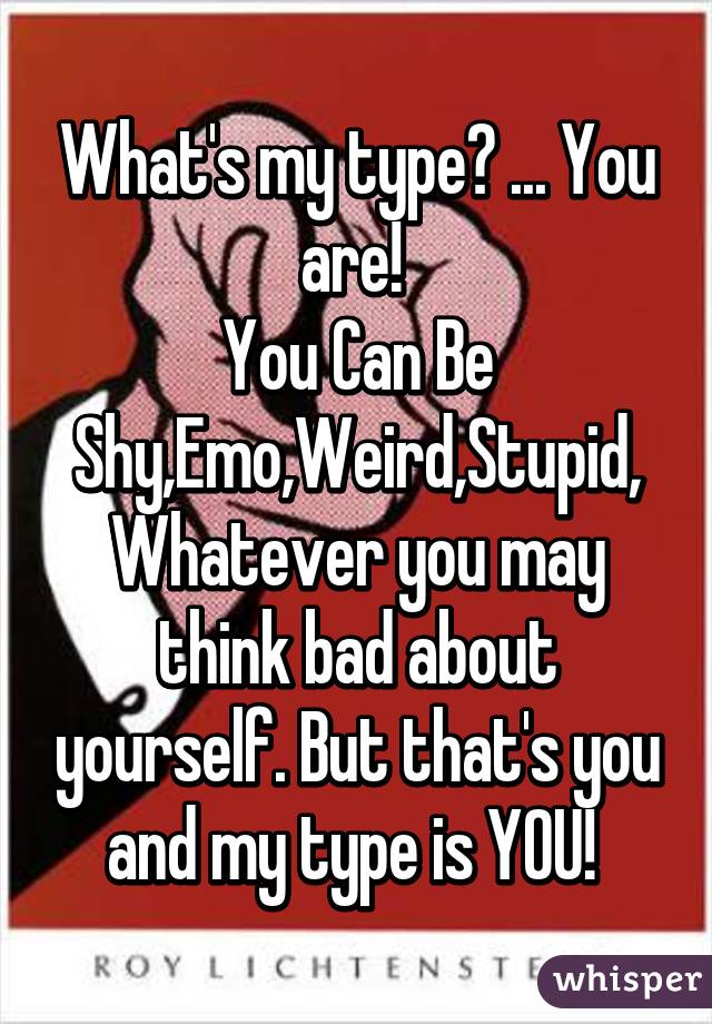 What's my type? ... You are! 
You Can Be Shy,Emo,Weird,Stupid,
Whatever you may think bad about yourself. But that's you and my type is YOU! 