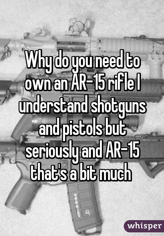 Why do you need to own an AR-15 rifle I understand shotguns and pistols but seriously and AR-15 that's a bit much 