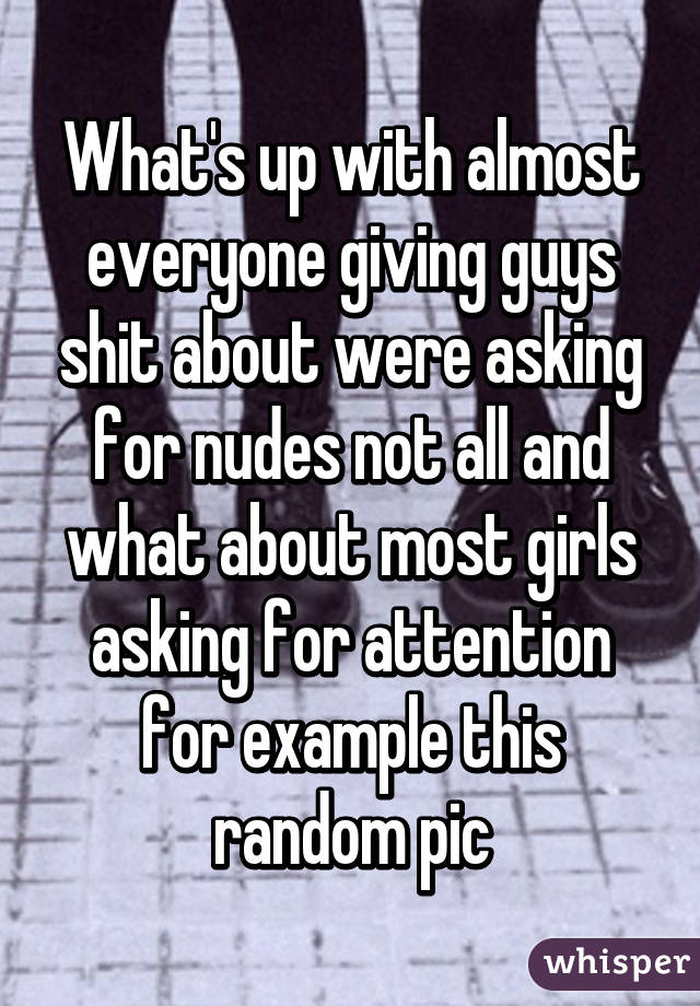 What's up with almost everyone giving guys shit about were asking for nudes not all and what about most girls asking for attention for example this random pic