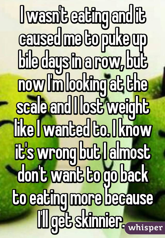 I wasn't eating and it caused me to puke up bile days in a row, but now I'm looking at the scale and I lost weight like I wanted to. I know it's wrong but I almost don't want to go back to eating more because I'll get skinnier. 