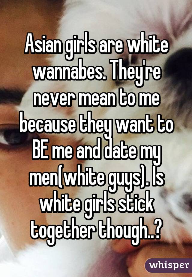 Asian girls are white wannabes. They're never mean to me because they want to BE me and date my men(white guys). Is white girls stick together though..😊