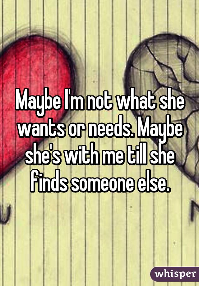 Maybe I'm not what she wants or needs. Maybe she's with me till she finds someone else.