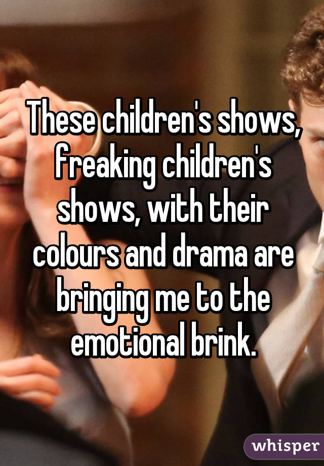 These children's shows, freaking children's shows, with their colours and drama are bringing me to the emotional brink.