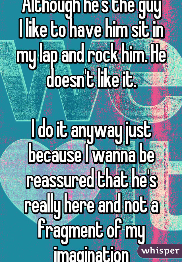 Although he's the guy
I like to have him sit in my lap and rock him. He doesn't like it.

I do it anyway just because I wanna be reassured that he's really here and not a fragment of my imagination