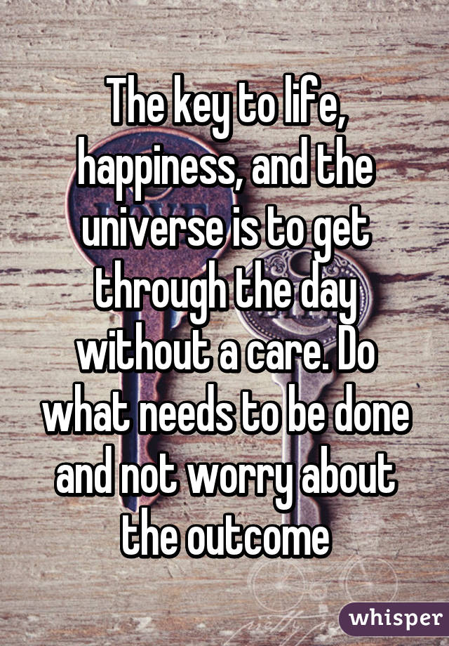 The key to life, happiness, and the universe is to get through the day without a care. Do what needs to be done and not worry about the outcome