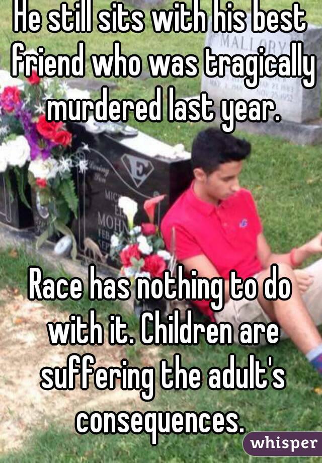 He still sits with his best friend who was tragically murdered last year.



Race has nothing to do with it. Children are suffering the adult's consequences. 