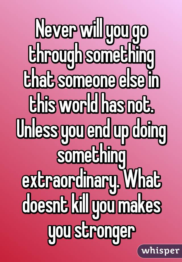 Never will you go through something that someone else in this world has not. Unless you end up doing something extraordinary. What doesnt kill you makes you stronger