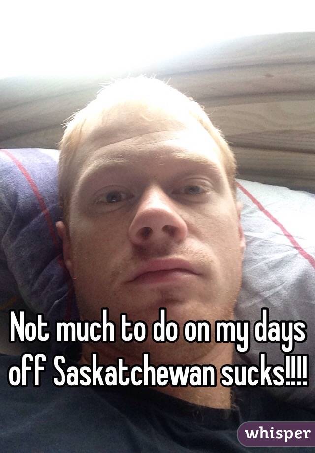 Not much to do on my days off Saskatchewan sucks!!!!