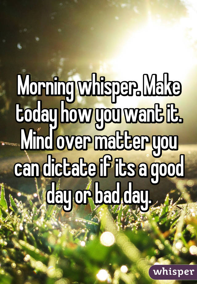 Morning whisper. Make today how you want it. Mind over matter you can dictate if its a good day or bad day.