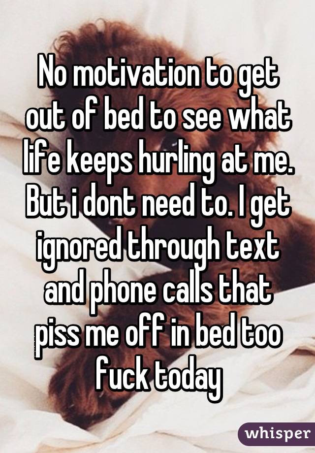 No motivation to get out of bed to see what life keeps hurling at me. But i dont need to. I get ignored through text and phone calls that piss me off in bed too fuck today