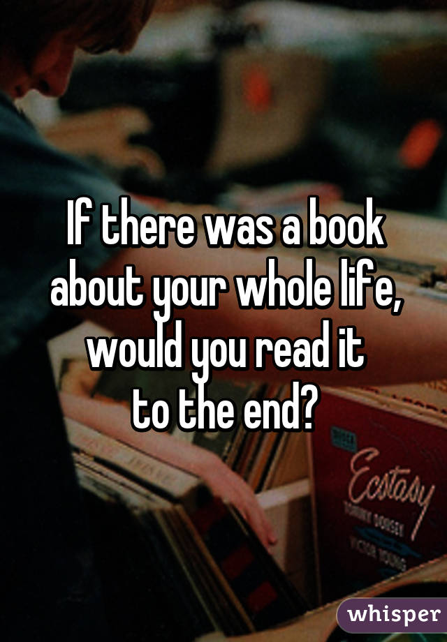 If there was a book about your whole life,
would you read it
to the end?