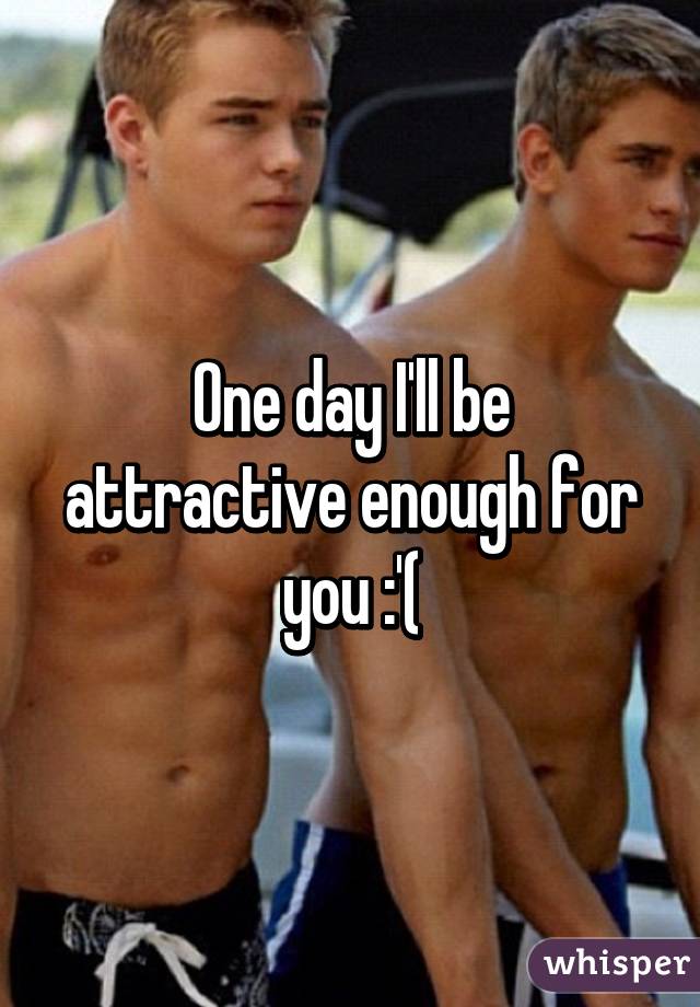 One day I'll be attractive enough for you :'(