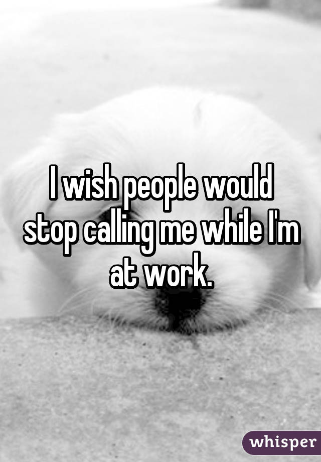 I wish people would stop calling me while I'm at work.