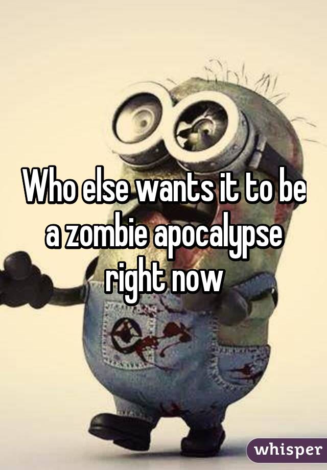 Who else wants it to be a zombie apocalypse right now