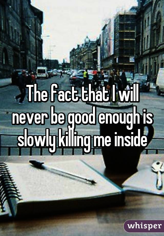 The fact that I will never be good enough is slowly killing me inside