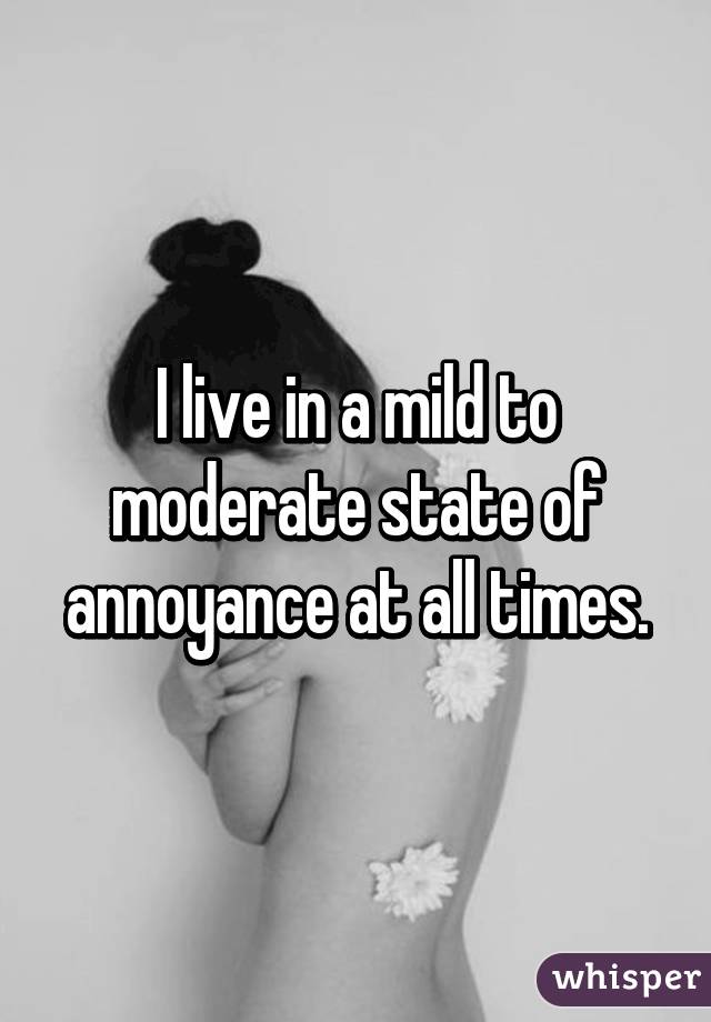 I live in a mild to moderate state of annoyance at all times.