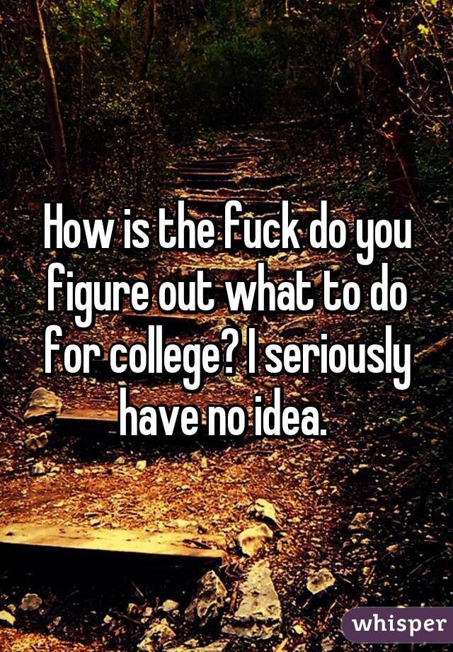 How is the fuck do you figure out what to do for college? I seriously have no idea. 