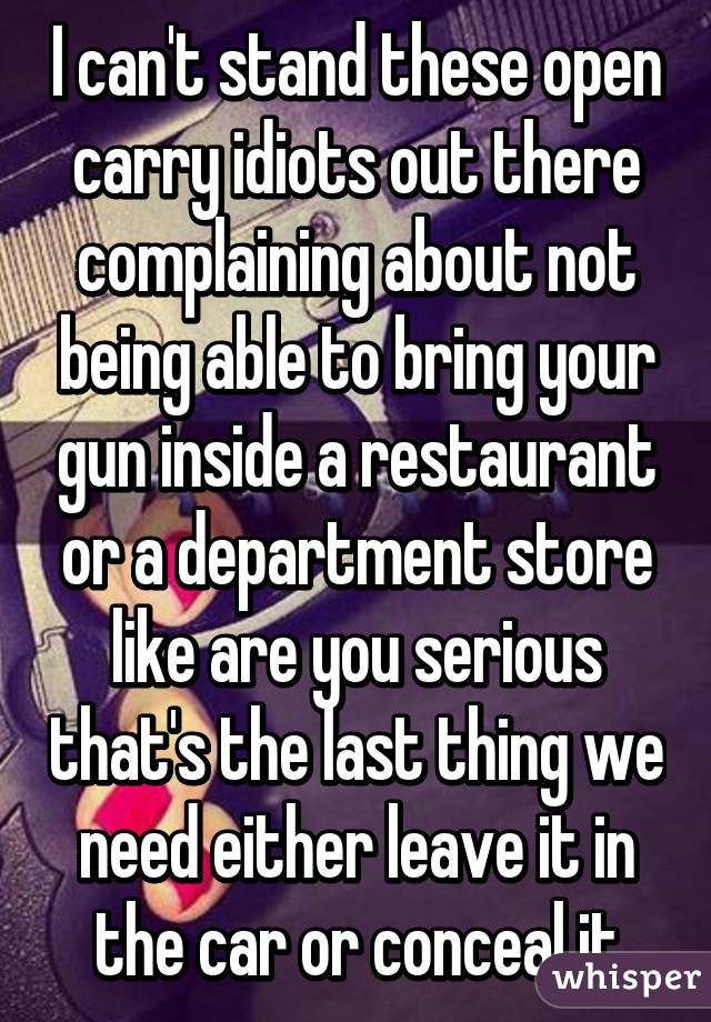 I can't stand these open carry idiots out there complaining about not being able to bring your gun inside a restaurant or a department store like are you serious that's the last thing we need either leave it in the car or conceal it