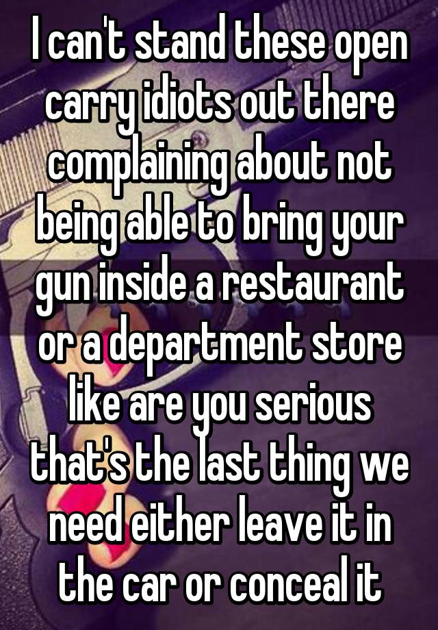 I can't stand these open carry idiots out there complaining about not being able to bring your gun inside a restaurant or a department store like are you serious that's the last thing we need either leave it in the car or conceal it