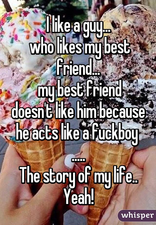 I like a guy...
 who likes my best friend...
 my best friend doesn't like him because he acts like a fuckboy 
.....
The story of my life..
Yeah!