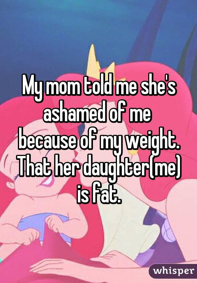 My mom told me she's ashamed of me  because of my weight. That her daughter(me) is fat.