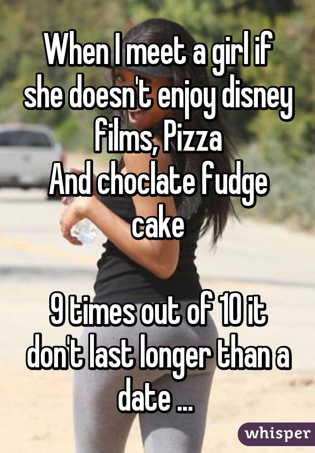 When I meet a girl if she doesn't enjoy disney films, Pizza
And choclate fudge cake

9 times out of 10 it don't last longer than a date ... 