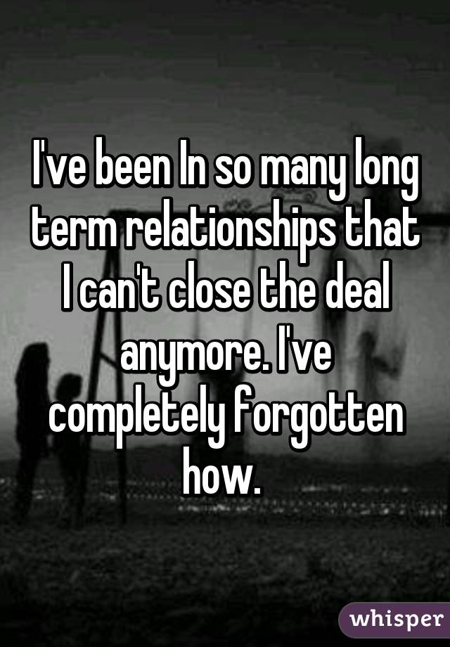 I've been In so many long term relationships that I can't close the deal anymore. I've completely forgotten how. 