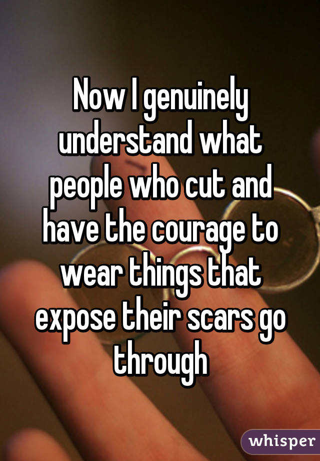 Now I genuinely understand what people who cut and have the courage to wear things that expose their scars go through