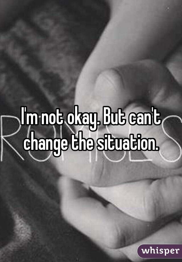 I'm not okay. But can't change the situation.