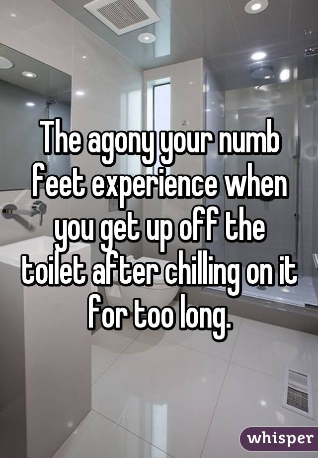 The agony your numb feet experience when you get up off the toilet after chilling on it for too long.